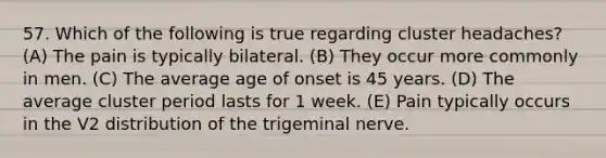 57. Which of the following is true regarding cluster headaches? (A) The pain is typically bilateral. (B) They occur more commonly in men. (C) The average age of onset is 45 years. (D) The average cluster period lasts for 1 week. (E) Pain typically occurs in the V2 distribution of the trigeminal nerve.