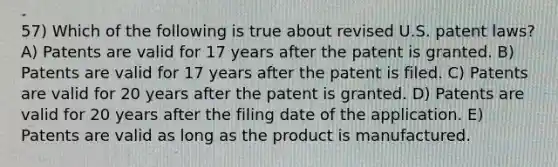 57) Which of the following is true about revised U.S. patent laws? A) Patents are valid for 17 years after the patent is granted. B) Patents are valid for 17 years after the patent is filed. C) Patents are valid for 20 years after the patent is granted. D) Patents are valid for 20 years after the filing date of the application. E) Patents are valid as long as the product is manufactured.