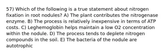 57) Which of the following is a true statement about nitrogen fixation in root nodules? A) The plant contributes the nitrogenase enzyme. B) The process is relatively inexpensive in terms of ATP costs. C) Leghemoglobin helps maintain a low O2 concentration within the nodule. D) The process tends to deplete nitrogen compounds in the soil. E) The bacteria of the nodule are autotrophic