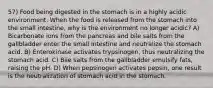 57) Food being digested in the stomach is in a highly acidic environment. When the food is released from the stomach into the small intestine, why is the environment no longer acidic? A) Bicarbonate ions from the pancreas and bile salts from the gallbladder enter the small intestine and neutralize the stomach acid. B) Enterokinase activates trypsinogen, thus neutralizing the stomach acid. C) Bile salts from the gallbladder emulsify fats, raising the pH. D) When pepsinogen activates pepsin, one result is the neutralization of stomach acid in the stomach.