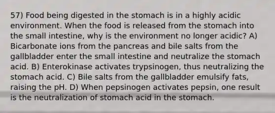 57) Food being digested in the stomach is in a highly acidic environment. When the food is released from the stomach into the small intestine, why is the environment no longer acidic? A) Bicarbonate ions from the pancreas and bile salts from the gallbladder enter the small intestine and neutralize the stomach acid. B) Enterokinase activates trypsinogen, thus neutralizing the stomach acid. C) Bile salts from the gallbladder emulsify fats, raising the pH. D) When pepsinogen activates pepsin, one result is the neutralization of stomach acid in the stomach.