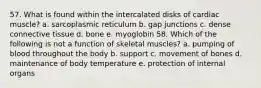 57. What is found within the intercalated disks of cardiac muscle? a. sarcoplasmic reticulum b. gap junctions c. dense connective tissue d. bone e. myoglobin 58. Which of the following is not a function of skeletal muscles? a. pumping of blood throughout the body b. support c. movement of bones d. maintenance of body temperature e. protection of internal organs