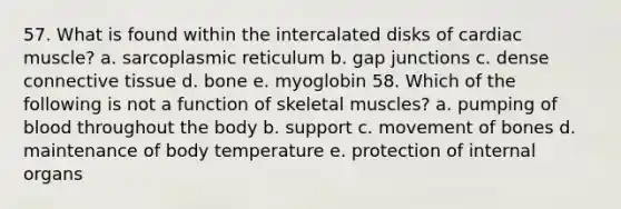 57. What is found within the intercalated disks of cardiac muscle? a. sarcoplasmic reticulum b. gap junctions c. dense <a href='https://www.questionai.com/knowledge/kYDr0DHyc8-connective-tissue' class='anchor-knowledge'>connective tissue</a> d. bone e. myoglobin 58. Which of the following is not a function of skeletal muscles? a. pumping of blood throughout the body b. support c. movement of bones d. maintenance of body temperature e. protection of internal organs