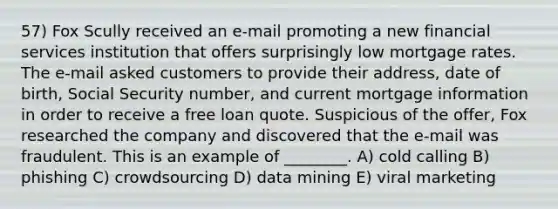 57) Fox Scully received an e-mail promoting a new financial services institution that offers surprisingly low mortgage rates. The e-mail asked customers to provide their address, date of birth, Social Security number, and current mortgage information in order to receive a free loan quote. Suspicious of the offer, Fox researched the company and discovered that the e-mail was fraudulent. This is an example of ________. A) cold calling B) phishing C) crowdsourcing D) data mining E) viral marketing