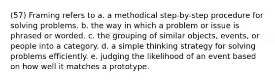 (57) Framing refers to a. a methodical step-by-step procedure for solving problems. b. the way in which a problem or issue is phrased or worded. c. the grouping of similar objects, events, or people into a category. d. a simple thinking strategy for solving problems efficiently. e. judging the likelihood of an event based on how well it matches a prototype.