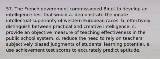 57. The French government commissioned Binet to develop an intelligence test that would a. demonstrate the innate intellectual superiority of western European races. b. effectively distinguish between practical and creative intelligence. c. provide an objective measure of teaching effectiveness in the public school system. d. reduce the need to rely on teachers' subjectively biased judgments of students' learning potential. e. use achievement test scores to accurately predict aptitude.