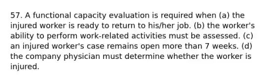 57. A functional capacity evaluation is required when (a) the injured worker is ready to return to his/her job. (b) the worker's ability to perform work-related activities must be assessed. (c) an injured worker's case remains open more than 7 weeks. (d) the company physician must determine whether the worker is injured.