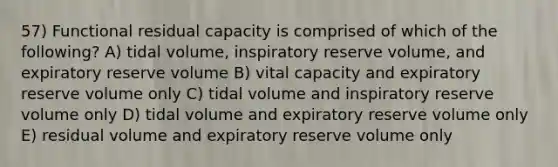 57) Functional residual capacity is comprised of which of the following? A) tidal volume, inspiratory reserve volume, and expiratory reserve volume B) vital capacity and expiratory reserve volume only C) tidal volume and inspiratory reserve volume only D) tidal volume and expiratory reserve volume only E) residual volume and expiratory reserve volume only