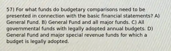 57) For what funds do budgetary comparisons need to be presented in connection with the basic financial statements? A) General Fund. B) General Fund and all major funds. C) All governmental funds with legally adopted annual budgets. D) General Fund and major special revenue funds for which a budget is legally adopted.