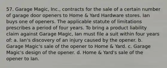 57. Garage Magic, Inc., contracts for the sale of a certain number of garage door openers to Home & Yard Hardware stores. Ian buys one of openers. The applicable statute of limitations prescribes a period of four years. To bring a product liability claim against Garage Magic, Ian must file a suit within four years of: a. Ian's discovery of an injury caused by the opener. b. Garage Magic's sale of the opener to Home & Yard. c. Garage Magic's design of the opener. d. Home & Yard's sale of the opener to Ian.