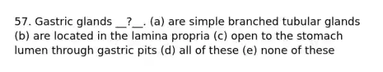 57. Gastric glands __?__. (a) are simple branched tubular glands (b) are located in the lamina propria (c) open to the stomach lumen through gastric pits (d) all of these (e) none of these