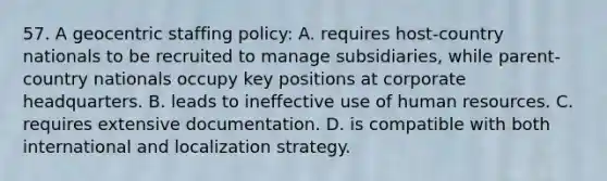 57. A geocentric staffing policy: A. requires host-country nationals to be recruited to manage subsidiaries, while parent-country nationals occupy key positions at corporate headquarters. B. leads to ineffective use of human resources. C. requires extensive documentation. D. is compatible with both international and localization strategy.