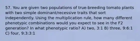 57. You are given two populations of true-breeding tomato plants with two simple dominant/recessive traits that sort independently. Using the multiplication rule, how many different phenotypic combinations would you expect to see in the F2 generation? In what phenotypic ratio? A) two, 3:1 B) three, 9:6:1 C) four, 9:3:3:1