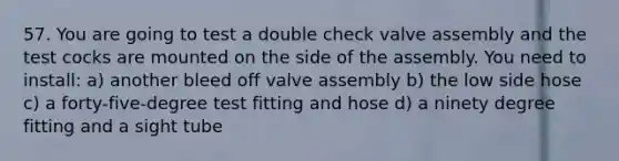 57. You are going to test a double check valve assembly and the test cocks are mounted on the side of the assembly. You need to install: a) another bleed off valve assembly b) the low side hose c) a forty-five-degree test fitting and hose d) a ninety degree fitting and a sight tube