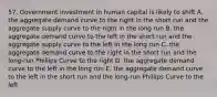 57. Government investment in human capital is likely to shift A. the aggregate demand curve to the right in the short run and the aggregate supply curve to the right in the long run B. the aggregate demand curve to the left in the short run and the aggregate supply curve to the left in the long run C. the aggregate demand curve to the right in the short run and the long-run Phillips Curve to the right D. the aggregate demand curve to the left in the long run E. the aggregate demand curve to the left in the short run and the long-run Phillips Curve to the left