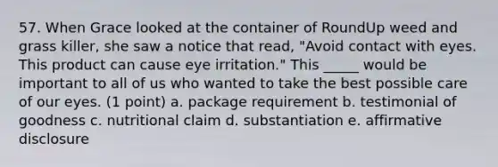 57. When Grace looked at the container of RoundUp weed and grass killer, she saw a notice that read, "Avoid contact with eyes. This product can cause eye irritation." This _____ would be important to all of us who wanted to take the best possible care of our eyes. (1 point) a. package requirement b. testimonial of goodness c. nutritional claim d. substantiation e. affirmative disclosure