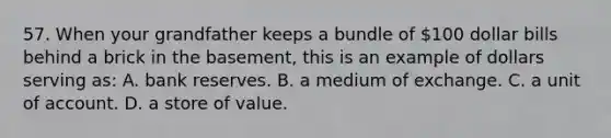 57. When your grandfather keeps a bundle of 100 dollar bills behind a brick in the basement, this is an example of dollars serving as: A. bank reserves. B. a medium of exchange. C. a unit of account. D. a store of value.