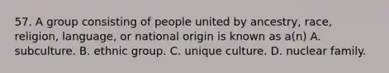 57. A group consisting of people united by ancestry, race, religion, language, or national origin is known as a(n) A. subculture. B. ethnic group. C. unique culture. D. nuclear family.