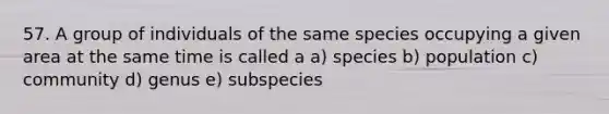 57. A group of individuals of the same species occupying a given area at the same time is called a a) species b) population c) community d) genus e) subspecies