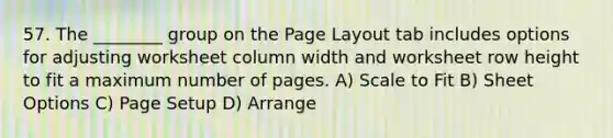 57. The ________ group on the Page Layout tab includes options for adjusting worksheet column width and worksheet row height to fit a maximum number of pages. A) Scale to Fit B) Sheet Options C) Page Setup D) Arrange