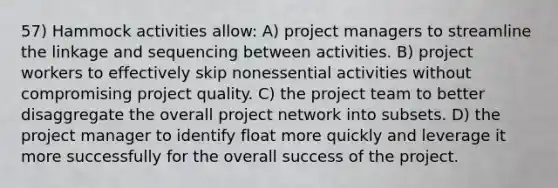 57) Hammock activities allow: A) project managers to streamline the linkage and sequencing between activities. B) project workers to effectively skip nonessential activities without compromising project quality. C) the project team to better disaggregate the overall project network into subsets. D) the project manager to identify float more quickly and leverage it more successfully for the overall success of the project.