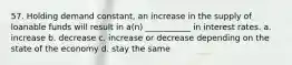 57. Holding demand constant, an increase in the supply of loanable funds will result in a(n) ___________ in interest rates. a. increase b. decrease c. increase or decrease depending on the state of the economy d. stay the same