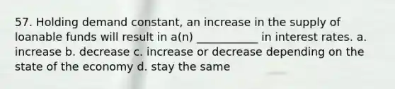 57. Holding demand constant, an increase in the supply of loanable funds will result in a(n) ___________ in interest rates. a. increase b. decrease c. increase or decrease depending on the state of the economy d. stay the same