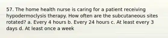 57. The home health nurse is caring for a patient receiving hypodermoclysis therapy. How often are the subcutaneous sites rotated? a. Every 4 hours b. Every 24 hours c. At least every 3 days d. At least once a week