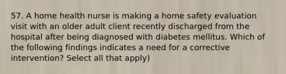 57. A home health nurse is making a home safety evaluation visit with an older adult client recently discharged from the hospital after being diagnosed with diabetes mellitus. Which of the following findings indicates a need for a corrective intervention? Select all that apply)