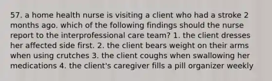 57. a home health nurse is visiting a client who had a stroke 2 months ago. which of the following findings should the nurse report to the interprofessional care team? 1. the client dresses her affected side first. 2. the client bears weight on their arms when using crutches 3. the client coughs when swallowing her medications 4. the client's caregiver fills a pill organizer weekly