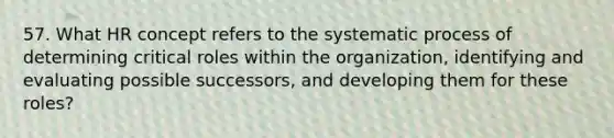 57. What HR concept refers to the systematic process of determining critical roles within the organization, identifying and evaluating possible successors, and developing them for these roles?