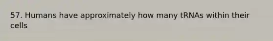 57. Humans have approximately how many tRNAs within their cells