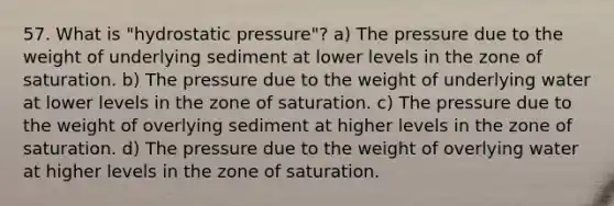 57. What is "hydrostatic pressure"? a) The pressure due to the weight of underlying sediment at lower levels in the zone of saturation. b) The pressure due to the weight of underlying water at lower levels in the zone of saturation. c) The pressure due to the weight of overlying sediment at higher levels in the zone of saturation. d) The pressure due to the weight of overlying water at higher levels in the zone of saturation.