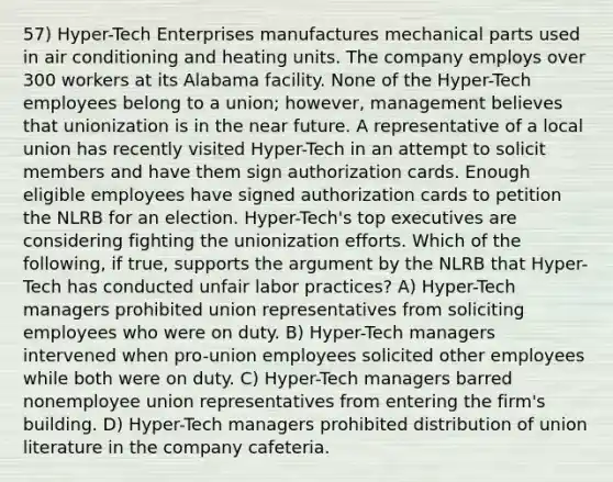 57) Hyper-Tech Enterprises manufactures mechanical parts used in air conditioning and heating units. The company employs over 300 workers at its Alabama facility. None of the Hyper-Tech employees belong to a union; however, management believes that unionization is in the near future. A representative of a local union has recently visited Hyper-Tech in an attempt to solicit members and have them sign authorization cards. Enough eligible employees have signed authorization cards to petition the NLRB for an election. Hyper-Tech's top executives are considering fighting the unionization efforts. Which of the following, if true, supports the argument by the NLRB that Hyper-Tech has conducted unfair labor practices? A) Hyper-Tech managers prohibited union representatives from soliciting employees who were on duty. B) Hyper-Tech managers intervened when pro-union employees solicited other employees while both were on duty. C) Hyper-Tech managers barred nonemployee union representatives from entering the firm's building. D) Hyper-Tech managers prohibited distribution of union literature in the company cafeteria.