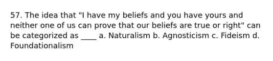 57. The idea that "I have my beliefs and you have yours and neither one of us can prove that our beliefs are true or right" can be categorized as ____ a. Naturalism b. Agnosticism c. Fideism d. Foundationalism