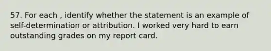 57. For each , identify whether the statement is an example of self-determination or attribution. I worked very hard to earn outstanding grades on my report card.