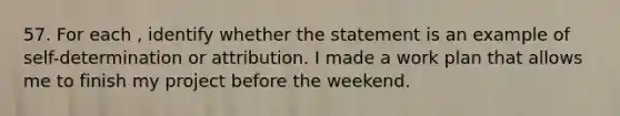 57. For each , identify whether the statement is an example of self-determination or attribution. I made a work plan that allows me to finish my project before the weekend.