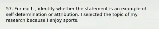 57. For each , identify whether the statement is an example of self-determination or attribution. I selected the topic of my research because I enjoy sports.