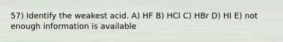 57) Identify the weakest acid. A) HF B) HCl C) HBr D) HI E) not enough information is available