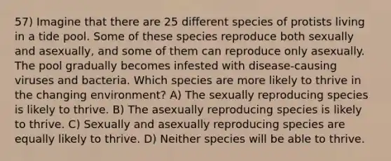 57) Imagine that there are 25 different species of protists living in a tide pool. Some of these species reproduce both sexually and asexually, and some of them can reproduce only asexually. The pool gradually becomes infested with disease-causing viruses and bacteria. Which species are more likely to thrive in the changing environment? A) The sexually reproducing species is likely to thrive. B) The asexually reproducing species is likely to thrive. C) Sexually and asexually reproducing species are equally likely to thrive. D) Neither species will be able to thrive.