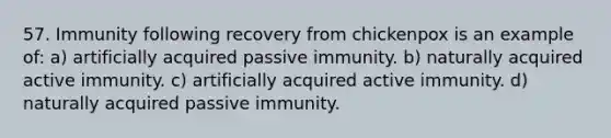 57. Immunity following recovery from chickenpox is an example of: a) artificially acquired passive immunity. b) naturally acquired active immunity. c) artificially acquired active immunity. d) naturally acquired passive immunity.