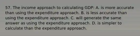 57. The income approach to calculating GDP: A. is more accurate than using the expenditure approach. B. is less accurate than using the expenditure approach. C. will generate the same answer as using the expenditure approach. D. is simpler to calculate than the expenditure approach.