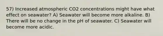 57) Increased atmospheric CO2 concentrations might have what effect on seawater? A) Seawater will become more alkaline. B) There will be no change in the pH of seawater. C) Seawater will become more acidic.