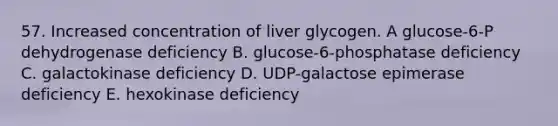 57. Increased concentration of liver glycogen. A glucose-6-P dehydrogenase deficiency B. glucose-6-phosphatase deficiency C. galactokinase deficiency D. UDP-galactose epimerase deficiency E. hexokinase deficiency