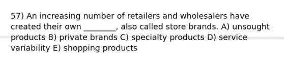 57) An increasing number of retailers and wholesalers have created their own ________, also called store brands. A) unsought products B) private brands C) specialty products D) service variability E) shopping products