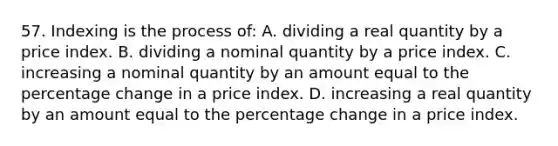 57. Indexing is the process of: A. dividing a real quantity by a price index. B. dividing a nominal quantity by a price index. C. increasing a nominal quantity by an amount equal to the percentage change in a price index. D. increasing a real quantity by an amount equal to the percentage change in a price index.