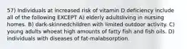 57) Individuals at increased risk of vitamin D deficiency include all of the following EXCEPT A) elderly adultsliving in nursing homes. B) dark-skinnedchildren with limited outdoor activity. C) young adults whoeat high amounts of fatty fish and fish oils. D) individuals with diseases of fat-malabsorption.