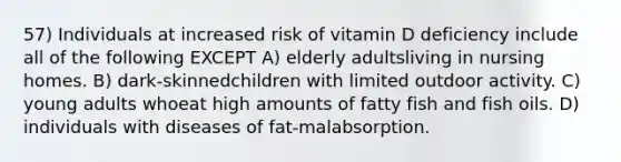 57) Individuals at increased risk of vitamin D deficiency include all of the following EXCEPT A) elderly adultsliving in nursing homes. B) dark-skinnedchildren with limited outdoor activity. C) young adults whoeat high amounts of fatty fish and fish oils. D) individuals with diseases of fat-malabsorption.