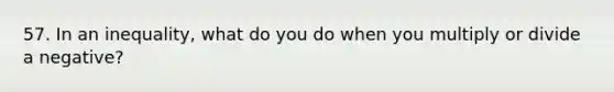 57. In an inequality, what do you do when you multiply or divide a negative?