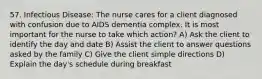 57. Infectious Disease: The nurse cares for a client diagnosed with confusion due to AIDS dementia complex. It is most important for the nurse to take which action? A) Ask the client to identify the day and date B) Assist the client to answer questions asked by the family C) Give the client simple directions D) Explain the day's schedule during breakfast